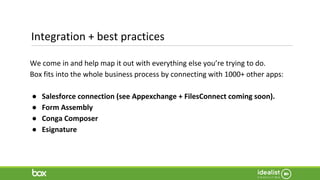 Integration + best practices
We come in and help map it out with everything else you’re trying to do.
Box fits into the whole business process by connecting with 1000+ other apps:
● Salesforce connection (see Appexchange + FilesConnect coming soon).
● Form Assembly
● Conga Composer
● Esignature
 