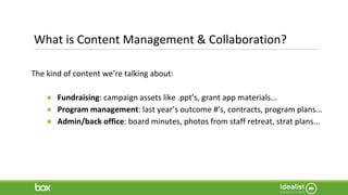 What is Content Management & Collaboration?
The kind of content we’re talking about:
● Fundraising: campaign assets like .ppt’s, grant app materials...
● Program management: last year’s outcome #’s, contracts, program plans...
● Admin/back office: board minutes, photos from staff retreat, strat plans...
 