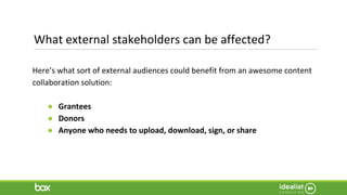 What external stakeholders can be affected?
Here’s what sort of external audiences could benefit from an awesome content
collaboration solution:
● Grantees
● Donors
● Anyone who needs to upload, download, sign, or share
 