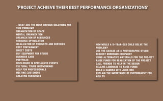 ‘PROJECT ACHIEVE THEIR BEST PERFORMANCE ORGANIZATIONS’
- What are the most obvious solutions for
this problem?
Organization of space
Mental organization
Organization of resources
Resource Optimization
Idealization of products and services
Cost containment
Direct costs
Buy equipment for studio
Business card
Portfolio
Disclosure in specialized events
Cultural tours (networking)
Help for professionals
Meeting customers
Creating resources
How would a 5-year-old child solve the
problem?
Use the garage as a photographic studio
Request borrowed equipment
Using alternative materials for the project
Raise funds for realization of the project
Call friends to help in the design
Selling lemonade to raise funds
Build a camera with juice box
Explain the importance of photography for
adults
 
