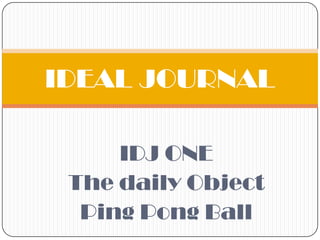 IDJ ONE
The daily Object
Ping Pong Ball
IDEAL JOURNAL
 