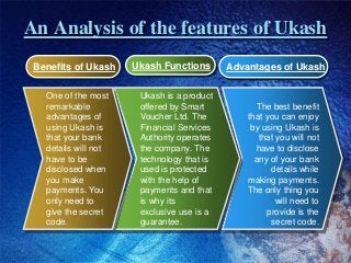 An Analysis of the features of Ukash
The best benefit
that you can enjoy
by using Ukash is
that you will not
have to discl...
