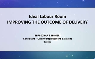 Ideal Labour Room
IMPROVING THE OUTCOME OF DELIVERY
SHREEDHAR S BENGERI
Consultant – Quality Improvement & Patient
Safety
 
