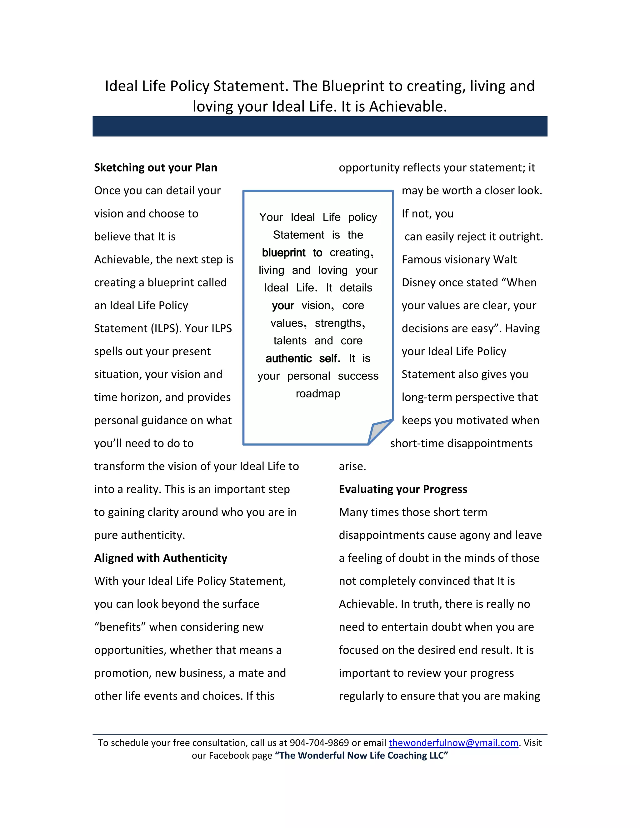 Ideal Life Policy Statement. The Blueprint to creating, living and
                loving your Ideal Life. It is Achievable.


Sketching out your Plan                               opportunity reflects your statement; it
Once you can detail your                                             may be worth a closer look.
vision and choose to                Your Ideal Life policy           If not, you
believe that It is                      Statement is the             can easily reject it outright.
                                     blueprint to creating,
Achievable, the next step is                                         Famous visionary Walt
                                    living and loving your
creating a blueprint called           Ideal Life. It details         Disney once stated “When
an Ideal Life Policy                    your vision, core            your values are clear, your
Statement (ILPS). Your ILPS             values, strengths,           decisions are easy”. Having
                                         talents and core
spells out your present                                              your Ideal Life Policy
                                       authentic self It is
                                                  self.
situation, your vision and          your personal success            Statement also gives you
time horizon, and provides                    roadmap                long-term perspective that
personal guidance on what                                            keeps you motivated when
you’ll need to do to                                              short-time disappointments
transform the vision of your Ideal Life to            arise.
into a reality. This is an important step             Evaluating your Progress
to gaining clarity around who you are in              Many times those short term
pure authenticity.                                    disappointments cause agony and leave
Aligned with Authenticity                             a feeling of doubt in the minds of those
With your Ideal Life Policy Statement,                not completely convinced that It is
you can look beyond the surface                       Achievable. In truth, there is really no
“benefits” when considering new                       need to entertain doubt when you are
opportunities, whether that means a                   focused on the desired end result. It is
promotion, new business, a mate and                   important to review your progress
other life events and choices. If this                regularly to ensure that you are making


To schedule your free consultation, call us at 904-704-9869 or email thewonderfulnow@ymail.com. Visit
                      our Facebook page “The Wonderful Now Life Coaching LLC”
 