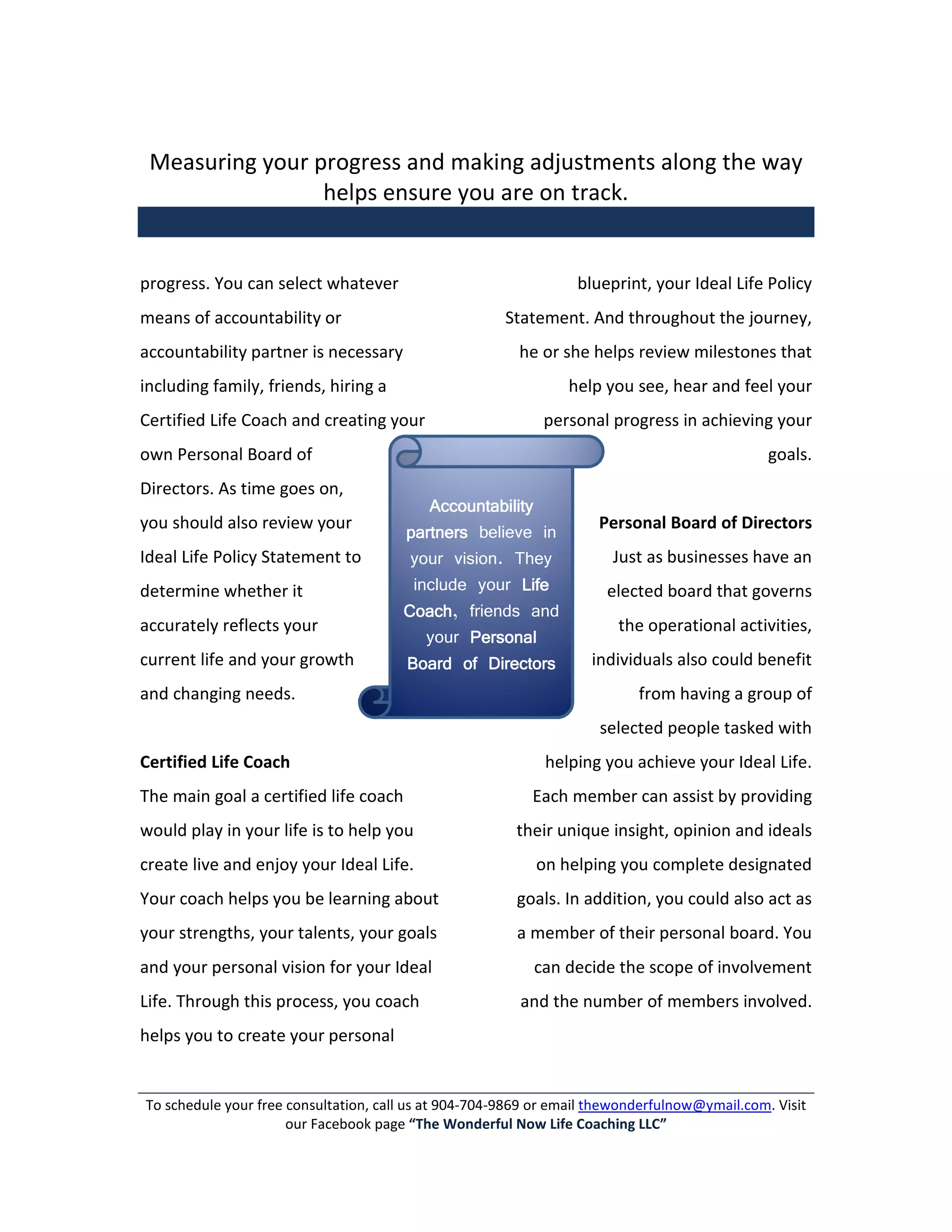 Measuring your progress and making adjustments along the way
                 helps ensure you are on track.


progress. You can select whatever                                 blueprint, your Ideal Life Policy
means of accountability or                            Statement. And throughout the journey,
accountability partner is necessary                      he or she helps review milestones that
including family, friends, hiring a                             help you see, hear and feel your
Certified Life Coach and creating your                      personal progress in achieving your
own Personal Board of                                                                          goals.
Directors. As time goes on,
                                          Accountability
you should also review your                                          Personal Board of Directors
                                       partners believe in
Ideal Life Policy Statement to          your vision. They              Just as businesses have an
determine whether it                    include your Life             elected board that governs
                                       Coach,
                                       Coach friends and
accurately reflects your                                                the operational activities,
                                          your Personal
current life and your growth           Board of Directors           individuals also could benefit
and changing needs.                                                        from having a group of
                                                                     selected people tasked with
Certified Life Coach                                         helping you achieve your Ideal Life.
The main goal a certified life coach                       Each member can assist by providing
would play in your life is to help you                  their unique insight, opinion and ideals
create live and enjoy your Ideal Life.                     on helping you complete designated
Your coach helps you be learning about                  goals. In addition, you could also act as
your strengths, your talents, your goals                a member of their personal board. You
and your personal vision for your Ideal                    can decide the scope of involvement
Life. Through this process, you coach                    and the number of members involved.
helps you to create your personal


To schedule your free consultation, call us at 904-704-9869 or email thewonderfulnow@ymail.com. Visit
                      our Facebook page “The Wonderful Now Life Coaching LLC”
 