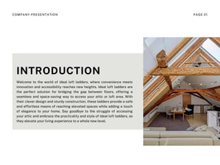 INTRODUCTION
Welcome to the world of ideal loft ladders, where convenience meets
innovation and accessibility reaches new heights. Ideal loft ladders are
the perfect solution for bridging the gap between floors, offering a
seamless and space-saving way to access your attic or loft area. With
their clever design and sturdy construction, these ladders provide a safe
and effortless means of reaching elevated spaces while adding a touch
of elegance to your home. Say goodbye to the struggle of accessing
your attic and embrace the practicality and style of ideal loft ladders, as
they elevate your living experience to a whole new level.
COMPANY PRESENTATION PAGE 01
 