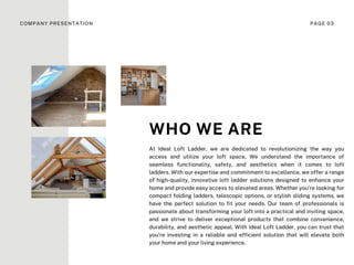 At Ideal Loft Ladder, we are dedicated to revolutionizing the way you
access and utilize your loft space. We understand the importance of
seamless functionality, safety, and aesthetics when it comes to loft
ladders. With our expertise and commitment to excellence, we offer a range
of high-quality, innovative loft ladder solutions designed to enhance your
home and provide easy access to elevated areas. Whether you're looking for
compact folding ladders, telescopic options, or stylish sliding systems, we
have the perfect solution to fit your needs. Our team of professionals is
passionate about transforming your loft into a practical and inviting space,
and we strive to deliver exceptional products that combine convenience,
durability, and aesthetic appeal. With Ideal Loft Ladder, you can trust that
you're investing in a reliable and efficient solution that will elevate both
your home and your living experience.
WHO WE ARE
COMPANY PRESENTATION PAGE 03
 