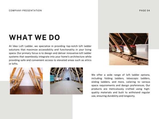 At Idea Loft Ladder, we specialize in providing top-notch loft ladder
solutions that maximize accessibility and functionality in your living
space. Our primary focus is to design and deliver innovative loft ladder
systems that seamlessly integrate into your home's architecture while
providing safe and convenient access to elevated areas such as attics
or lofts.
We offer a wide range of loft ladder options,
including folding ladders, telescopic ladders,
sliding ladders, and more, catering to various
space requirements and design preferences. Our
products are meticulously crafted using high-
quality materials and built to withstand regular
use, ensuring durability and longevity.
WHAT WE DO
COMPANY PRESENTATION PAGE 04
 