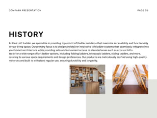 At Idea Loft Ladder, we specialize in providing top-notch loft ladder solutions that maximize accessibility and functionality
in your living space. Our primary focus is to design and deliver innovative loft ladder systems that seamlessly integrate into
your home's architecture while providing safe and convenient access to elevated areas such as attics or lofts.
We offer a wide range of loft ladder options, including folding ladders, telescopic ladders, sliding ladders, and more,
catering to various space requirements and design preferences. Our products are meticulously crafted using high-quality
materials and built to withstand regular use, ensuring durability and longevity.
HISTORY
COMPANY PRESENTATION PAGE 05
 