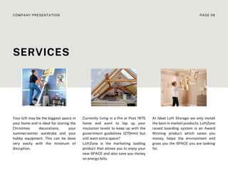 Currently living in a Pre or Post 1975
home and want to top up your
insulation levels to keep up with the
government guidelines (270mm) but
still want extra space?
LoftZone is the marketing leading
product that allows you to enjoy your
new SPACE and also save you money
on energy bills.
At Ideal Loft Storage we only install
the best in market products. LoftZone
raised boarding system is an Award
Winning product which saves you
money, helps the environment and
gives you the SPACE you are looking
for.
Your loft may be the biggest space in
your home and is ideal for storing the
Christmas decorations, your
summer/winter wardrobe and your
hobby equipment. This can be done
very easily with the minimum of
disruption.
SERVICES
COMPANY PRESENTATION PAGE 06
 