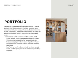 PORTFOLIO
At Ideal Loft Ladder, we pride ourselves on offering a diverse
portfolio of loft ladder solutions that cater to various needs,
space constraints, and design preferences. Our commitment to
quality, functionality, and aesthetics ensures that you'll find the
perfect loft ladder to enhance your home's accessibility and
style.
• Description: Safety is paramount when it comes to loft
access, and the SafetySure series addresses this concern
with its focus on enhanced safety features. These loft
ladders are equipped with reinforced steps, handrails, and
non-slip surfaces to provide a secure and stable climbing
experience.
• Key Features: Reinforced steps, sturdy handrails, non-slip
treads, weight capacity assurance, compliance with safety
standards.
COMPANY PRESENTATION PAGE 07
 