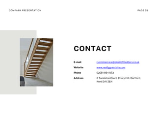 E-mail customercare@idealloftladders.co.uk
Website www.reallygreatsite.com
Phone 0208 1664 073
Address 8 Twisleton Court, Priory Hill, Dartford,
Kent DA1 2EN
CONTACT
COMPANY PRESENTATION PAGE 09
 