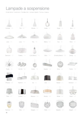 10
Pendant lamps / Suspensions / Pendelleuchten / Lámpara colgante / Люстры и подвесы
Lampade a sospensione
Cocktail 136
Lena 154
Luce Bianco 176
Faville 186 Cin Cin 188 Cotton 190 Quadro 192 Emis 194
Glory 178 Candy 182Smarties Bianco 180
Lana 156 Aria 158 Mama 160 Eva 162 Renè 164
Phoenix 206
Paris 222 London 224 Missouri 226 Woody 228 Wheel 230 Swan 232
Nastrino 208 Isa 210 Dido 212 Basket 214 Sheraton 216
Pacific 198
Diamond 172 Ovalino 174
Flut 138 Olimpia 140 Anello 142 Sugar 144 Bud 146
Rainbow 238 Alba 240 Niagara 242 Ninfa 244 Majestic 246 Elegant 248
 