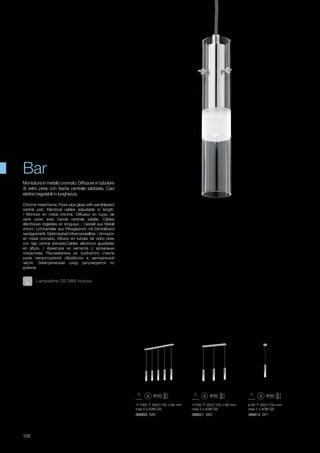 1000 350/1150 60 mm
max 5 x 40W G9
089850 SB5
550 350/1150 60 mm
max 3 x 40W G9
089621 SB3
ø 80 350/1150 mm
max 1 x 40W G9
089614 SP1
106
Chrome metal frame. Pyrex pipe glass with sandblasted
central part. Electrical cables adjustable in length.
/ Monture en métal chromé. Diffuseur en tuyau de
verre pyrex avec bande centrale sablée. Câbles
éléctriques réglables en longueur. / Gestell aus Metall
chrom. Lichtverteiler aus Pirexglasrohr mit Zentralband
sandgestrahlt. Elektrokabel höhenverstellbar. / Armazón
en metal cromado. Difusor en tubolar de vidrio pirex
con faja central arenada.Cables eléctricos ajustables
en altura. / Арматура из металла с хромовым
покрытием. Рассеиватель из трубчатого стекла
pyrex пескоструйной обработки в центральной
части. Электрический шнур регулируется по
длинне.  
Montatura in metallo cromato. Diffusore in tubolare
di vetro pirex con fascia centrale sabbiata. Cavi
elettrici regolabili in lunghezza.
Bar
Lampadine G9 28W incluse.
 
