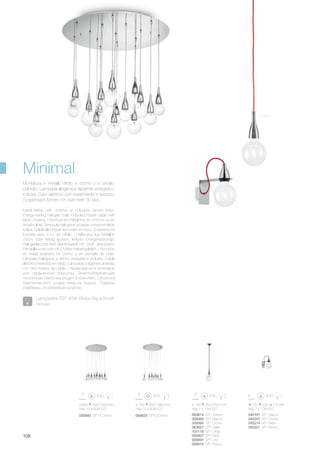 120 230 210 mm
max 1 x 70W E27
045191 AP1 Bianco
045207 AP1 Cromo
045214 AP1 Nero
045221 AP1 Rosso
ø 120 350/2500 mm
max 1 x 70W E27
ø 850 450/1200 mm
max 15 x 60W E27
ø 750 300/1080 mm
max 10 x 60W E27
063614 SP1 Azzurro
009360 SP1 Bianco
009384 SP1 Cromo
063621 SP1 Giallo
101118 SP1 Grigio
009407 SP1 Nero
009391 SP1 Oro
009414 SP1 Rosso
093833 SP10 Cromo093840 SP15 Cromo
108
Cromo
Metal frame with chrome or coloured varnish finish.
Energy-saving halogen bulb included.Power cable with
fabric coating. / Monture en métal finie en chrome ou en
émail coloré. Ampoule halogène à basse consommation
inclue. Câble éléctrique recouvert en tissu. Suspensions
fournies avec 2 m. de câble. / Halterung aus Metall in
chrom oder farbig lackiert. Inklusiv Energiesparungs-
Halogenleuchtmittel Elektrokabel mit Stoff überzogen.
Pendelleuchte wird mit 2 Meter Kabel geliefert. / Armazòn
en metal acabado en cromo o en esmalte de color.
Lámpara halógena a ahorro energético incluìdo. Cable
elèctrico revestido en tejido. Làmparas colgantes dotadas
con dos metros de cable. / Арматура из в хромовом
или окрашенном покрытии. Энергосберегающая
галогенная лампочка входит в комплект. Оболочка
электрического шнура покрыта тканью. Подвесы
снабжены 2-х метровым шнуром.
Montatura in metallo rifinito in cromo o in smalto
colorato. Lampada alogena a risparmio energetico
inclusa. Cavo elettrico con rivestimento in tessuto.
Sospensioni fornite con due metri di cavo.
Minimal
Lampadine E27 42W Globo Big e Small
incluse.
 