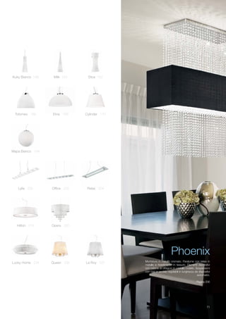 11
Mapa Bianco 184
Lucky Home 234 Queen 236 Le Roy 237
Hilton 218 Opera 220
Lylia 200 Office 202 Relax 204
Tolomeo 166 Etna 168 Cylinder 170
Kuky Bianco 148 Milk 150 Elica 152
Phoenix
Montatura in metallo cromato. Paralume con telaio in
metallo e rivestimento in tessuto. Elementi decorativi
con catene di ottagoni in cristallo molato. Sospensioni
con cavi in acciaio regolabili in lunghezza da dispositivi
automatici.
Pagina 206
 