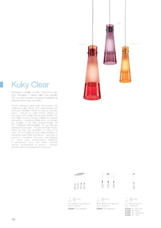 730 460/1350 330 mm
max 4 x 60W E27
023038 SP4 Trasparente
670 440/1300 200 mm
max 3 x 60W E27
033952 SP3 Trasparente
ø 110 460/1350 mm
max 1 x 60W E27
073316 SP1 Arancione
073323 SP1 Rosso
023021 SP1 Trasparente
073330 SP1 Viola
110
Chrome metal lamp holder inside. Sand frosted in the
middle pyrex glass diffuser. SP3 model provided with
steel wires adjustable in length by using an automatic
device. / Monture en métal chromé. Diffuseur en
verre pyrex rodé à sable dans la partie centrale. SP3
avec câbles en acier à longueur réglable par dispositif
automatique. / Gestell aus Metall chrom. Lichtverteiler
aus Pirexglas, in der Mitte sandgeschmirgelt. Bei
SP3 Stahlkabel höhenverstellbar mit automatischen
Kabelsperrvorrichtungen. / Armazón de metal cromado.
Difusor de vidrio pirex esmerilado con arena en el
centro. SP3 con cables de acero y largo ajustable con
dispositivos sujeta-cable automáticos. / Арматура из
металла с хромовым покрытием. Рассеиватель
из стекла pyrex пескоструйной обработки
в центральной части. SP3 имеет стальные
тросики, регулируемые по длинне с помощью
автоматического неподвижного устройства.
Montatura in metallo cromato. Diffusore in vetro
pirex smerigliato a sabbia nella zona centrale.
SP3 con cavi in acciaio a lunghezza regolabile da
dispositivi ferma cavo automatici.
Rosso
Viola
Arancione
Kuky Clear
 