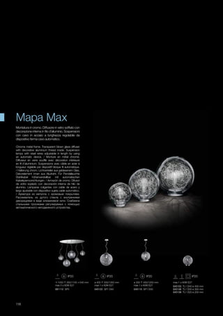 ø 300 450/1250 mm
max 1 x 60W E27
045115 SP1 D30
ø 400 550/1350 mm
max 1 x 60W E27
045122 SP1 D40
max 1 x 60W E27
045153 TL1 D40 ø 400 mm
045146 TL1 D30 ø 300 mm
045139 TL1 D20 ø 200 mm
1050 350/1100 540 mm
max 5 x 60W E27
091112 SP5
118
Montatura in cromo. Diffusore in vetro soffiato con
decorazione interna in filo d’alluminio. Sospensioni
con cavo in acciaio a lunghezza regolabile da
dispositivo ferma cavo automatico.
Chrome metal frame. Transparent blown glass diffuser
with decorative aluminium thread inside. Suspension
lamps with steel wires adjustable in length by using
an automatic device. / Monture en métal chromé.
Diffuseur en verre soufflé avec décoration intérieure
en fil d’aluminium. Suspensions avec câble en acier à
longueur réglable par dispositif bloque fil automatique.
/ Halterung chrom. Lichtverteiler aus geblasenem Glas,
Dekorelement innen aus Aludraht. Für Pendelleuchte
Stahlkabel höhenverstellbar mit automatischen
Kabelsperrvorrichtungen. / Armazón de cromo. Difusor
de vidrio soplado con decoración interna de hilo de
aluminio. Lámparas colgantes con cable de acero y
largo ajustable con dispositivo sujeta cable automático.
/ Арматура из металла с хромовым покрытием.
Рассеиватель из дутого стекла с внутренними
декорациями в виде алюминевой нити. Снабжена
стальными тросиками регулируемых с помощью
автоматического неподвижного устройства.
Mapa Max
 