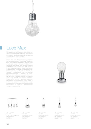 900 350/1100 150 mm
max 4 x 60W E27
047799 SB4
ø 300 540/1400 mm
max 1 x 60W E27
033662 SP1 Big
ø 220 390/1200 mm
max 1 x 60W E27
033679 SP1 Small
ø 320 300/1200 mm
max 3 x 60W E27
ø 480 340/1200 mm
max 7 x 60W E27
081762 SP3081779 SP7
120
Chrome metal frame. Transparent blown glass diffuser
with decorative aluminium thread inside. Suspension
lamps with steel wires adjustable in length by using
an automatic device. / Monture en métal chromé.
Diffuseur en verre soufflé avec décoration intérieure
en fil d’aluminium. Suspensions avec câble en acier à
longueur réglable par dispositif bloque fil automatique.
/ Halterung chrom. Lichtverteiler aus geblasenem Glas,
Dekorelement innen aus Aludraht. Für Pendelleuchte
Stahlkabel höhenverstellbar mit automatischen
Kabelsperrvorrichtungen. / Armazón de cromo.
Difusor de vidrio soplado con decoración interna con
hilo de aluminio. Lámparas colgantes con cable de
acero y largo ajustable con dispositivo automático.
/ Арматура из металла с хромовым покрытием.
Рассеиватель из прозрачного дутого стекла с
внутренними декоративными элементами в виде
алюминевой нити. Снабжена стальными тросиками
регулируемых с помощью автоматического
неподвижного устройства.
Montatura in cromo. Diffusore in vetro soffiato con
decorazione interna in filo d’alluminio. Sospensioni
con cavo in acciaio a lunghezza regolabile da
dispositivo ferma cavo automatico.
Luce Max
 