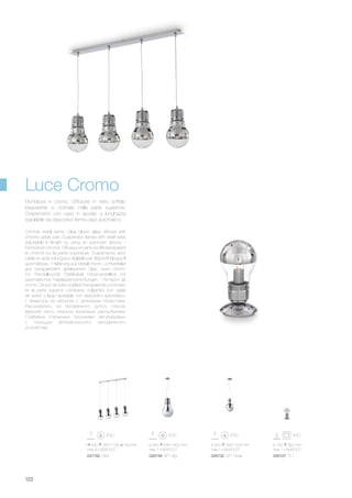 900 350/1100 150 mm
max 4 x 60W E27
047782 SB4
ø 300 540/1400 mm
max 1 x 60W E27
026749 SP1 Big
ø 220 390/1200 mm
max 1 x 60W E27
026732 SP1 Small
ø 150 300 mm
max 1 x 60W E27
000107 TL1
122
Chrome metal frame. Clear blown glass diffuser with
chrome upper part. Suspension lamps with steel wires
adjustable in length by using an automatic device. /
Monture en chrome. Diffuseur en verre soufflé transparent
et chromé sur la partie supérieure. Suspensions avec
câble en acier à longueur réglable par dispositif bloque fil
automatique. / Halterung aus Metall chrom. Lichtverteiler
aus transparentem geblasenem Glas, oben chrom.
Für Pendelleuchte Stahlkabel höhenverstellbar mit
automatischen Kabelsperrvorrichtungen. / Armazón de
cromo. Difusor de vidrio soplado transparente y cromado
en la parte superior. Lámparas colgantes con cable
de acero y largo ajustable con dispositivo automático.
/ Арматура из металла с хромовым покрытием.
Рассеиватель из прозрачного дутого стекла,
верхняя часть покрыта хромовым распылением.
Снабжена стальными тросиками регулируемых
с помощью автоматического неподвижного
устройства.
Montatura in cromo. Diffusore in vetro soffiato
trasparente e cromato nella parte superiore.
Sospensioni con cavo in acciaio a lunghezza
regolabile da dispositivo ferma cavo automatico.
Luce Cromo
 