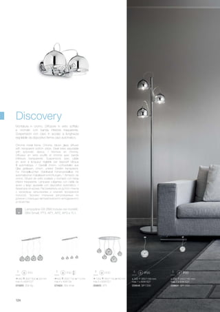 1050 350/1100 540 mm
max 5 x 60W E27
059655 SP5
ø 300 350/1180 mm
max 1 x 60W E27
059648 SP1 D30
ø 200 240/1160 mm
max 1 x 60W E27
059631 SP1 D20
940 300/1300 200 mm
max 4 x 60W E27
074955 SB4 Big
600 200/1150 110 mm
max 4 x 40W G9
074924 SB4 Small
124
Discovery
Chrome metal frame. Chrome, blown glass diffuser
with transparent bottom stripe. Steel wires adjustable
with automatic device. / Monture en chrome.
Diffuseur en verre soufflé et chromé avec bande
inférieure transparente. Suspensions avec câble
en acier à longueur réglable par dispositif bloque
fil automatique. / Gestell chrom. Lichtverteiler aus
Glas geblasen, chrom, unterer Streifen transparent.
Für Pendelleuchten Stahlkabel höhenverstellbar mit
automatischen Kabelsperrvorrichtungen. / Armazón de
cromo. Difusor de vidrio soplado y cromado con franja
inferior trasparente. Lámparas colgantes con cable de
acero y largo ajustable con dispositivo automático. /
Арматура из хрома. Рассеиватель из дутого стекла
с хромовым напылением и нижней прозрачной
полосой. Тросики стальные регулируемые по
длинне с помощью автоматического неподвижного
устройства.
Montatura in cromo. Diffusore in vetro soffiato
e cromato con banda inferiore trasparente.
Sospensioni con cavo in acciaio a lunghezza
regolabile da dispositivo ferma cavo automatico.
Lampadine G9 28W incluse nei modelli:
SB4 Small, PT3, AP1, AP2, AP3 e TL1.
 