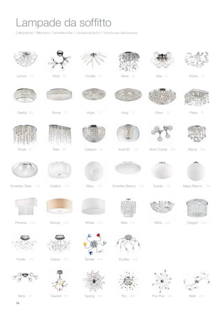 14
Ceiling lamps / Plafonniers / Deckenleuchten / Lámpara de techo / Потолочные светильники
Lampade da soffitto
Lemon 34 Nodi 36 Corallo 40 Neve 46 Dea 50 Vortex 52
Nodi Crystal 384 Bijoux 386
Mido 58 Garden 60
Pashà 68 Roma 70 Virgin 72
Ovalino 174
Phoenix 206 Alba 240Woody 228 Wheel 230
Glory 178 Candy 182 Mapa Bianco 184Smarties Bianco 180
King 74 Orion 76 Plaza 78
Faville 186
Smarties Clear 134
Royal 86 Rain 88 Calypso 96 Audi 60 102
Ninfa 244 Elegant 248
Odeon 402 Tender 404 Ecoflex 406
Spring 394 Trio 398 Pon Pon 400 Melfi 408
 