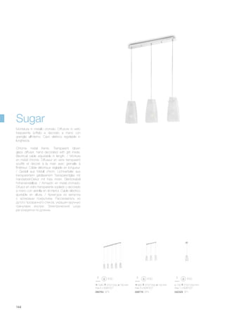 090764 SP5 008776 SP3 042329 SP1
1040 270/1200 130 mm
max 5 x 60W E27
660 270/1200 130 mm
max 3 x 60W E27
ø 130 270/1200 mm
max 1 x 60W E27
144
Chrome metal frame. Transparent blown
glass diffuser, hand decorated with grit inside.
Electrical cable adjustable in length. / Monture
en métal chromé. Diffuseur en verre transparent
soufflé et décoré à la main avec grénaille à
l'intérieur. Câble éléctrique réglable en longueur.
/ Gestell aus Metall chrom. Lichtverteiler aus
transparentem geblasenem Transparentglas mit
Handarbeit-Dekor mit Kies innen. Elektrokabel
höheneinstellbar. / Armazón en metal cromado.
Difusor en vidrio transparente soplado y decorado
a mano con arenilla en el interior. Cable eléctrico
ajustable en altura. / Арматура из металла
с хромовым покрытием. Рассеиватель из
дутого прозрачного стекла, украшен вручную
гранулами внутри. Электрический шнур
регулируется по длинне.
Montatura in metallo cromato. Diffusore in vetro
trasparente soffiato e decorato a mano con
graniglia all'interno. Cavo elettrico regolabile in
lunghezza.
Sugar
 