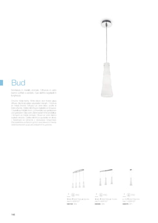 900 420/1500 200 mm
max 4 x 60W E27
800 420/1500 170 mm
max 3 x 60W E27
090108 SB4 090085 SB3
ø 125 420/1500 mm
max 1 x 60W E27
090078 SP1
146
Chrome metal frame. White blown and frosted glass
diffuser. Electrical cables adjustable in length. / Monture
en métal chromé. Diffuseur en verre blanc soufflé et
traité à l'acide. Câbles éléctriques réglables en longueur.
/ Gestell aus Metall chrom. Lichtverteiler aus geblasenen
und geätzetem Glas weiß. Elektrokabel höheneinstellbar.
/ Armazón en metal cromado. Difusor en vidrio blanco
soplado al ácido. Cables eléctricos ajustables en altura.
/ Арматура из металла с хромовым покрытием.
Рассеиватель из белого дутого окислённого стекла.
Электрический шнур регулируется по длинне.
Montatura in metallo cromato. Diffusore in vetro
bianco soffiato e acidato. Cavi elettrici regolabili in
lunghezza.
Bud
 