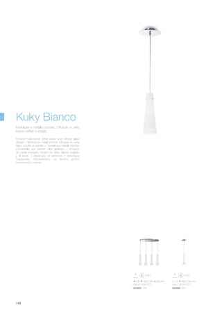 730 460/1350 330 mm
max 4 x 60W E27
ø 110 460/1350 mm
max 1 x 60W E27
053448 SP1053455 SP4
148
Chrome metal frame. White blown acid- etched glass
diffuser. / Monture en métal chromé. Diffuseur en verre
blanc soufflé et acidifié. / Gestell aus Metall chrome.
Lichtverteiler aus weißem Glas geblasen. / Armazón
de metal cromado. Difusor de vidrio blanco soplado
y al ácido. / Арматура из металла с хромовым
покрытием. Рассеиватель из белого дутого
окислённого стекла.
Montatura in metallo cromato. Diffusore in vetro
bianco soffiato e acidato.
Kuky Bianco
 