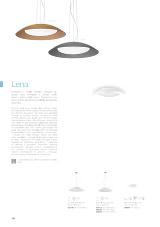 ø 640 290/1200 mm
max 3 x 60W E27
035727 SP3 D64 Bianco
066592 SP3 D64 Grigio
066608 SP3 D64 Marrone
086842 AP1 Bianco
ø 740 290/1200 mm
max 3 x 60W E27
052786 SP3 D74 Bianco
350 180 80 mm
max 1 x 40W G9
154
Chrome metal frame. Double glass diffuser: frosted
and coloured the dome-shaped one and white frosted
the otherone. Suspension with steel wires adjustable
in length by automatic devices. / Monture en métal
chromé. Diffuseur avec double verre: d'émeri et coloré
celui à l'extérieur et blanc celui à l'intérieur. Suspensions
avec câbles en ácier à longuer réglable avec dispositifs
automathiques. / Gestell aus Metall Chrom. Lichtverteiler
mit doppeltem Glas: das Äußere geschmirgelt und
farbig, weiß das Innere. Pendelleuchten mit Stahlkabel
höhenverstellbar durch automatische Vorrichtungen.
/ Armazón en metal cromado. Difusor con doble
vidrio: esmerillado y colorado el del exterior, blanco en
el interior. Suspensión con cables en acero y altura
ajustable por dispositivos automáticos. / Арматура
из металла с хромовым покрытием. Двойной
рассеиватель: внешнее стекло отшлифованное
или цветное, а внутреннее белое. Стальные
тросики регулируются по длинне с помощью
автоматического неподвижного устройства.
Montatura in metallo cromato. Diffusore con
doppio vetro: smerigliato e colorato quello
esterno, bianco quello interno. Sospensioni con
cavi in acciaio a lunghezza regolabile da dispositivi
automatici.
Lena
Lampadine G9 28W incluse nel modello
AP1.
Grigio
Marrone
 