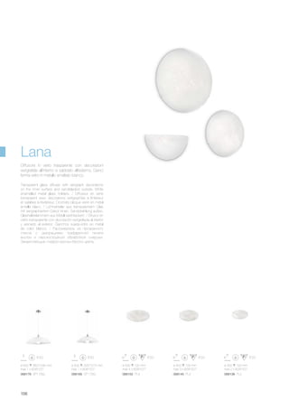 ø 600 360/1040 mm
max 1 x 60W E27
068138 PL2068145 PL3068152 PL4068169 SP1 D50068176 SP1 D60
ø 500 325/1015 mm
max 1 x 60W E27
ø 500 120 mm
max 4 x 60W E27
ø 400 105 mm
max 3 x 60W E27
ø 300 100 mm
max 2 x 60W E27
156
Transparent glass diffuser with serigraph decorations
on the inner surface and sandblasted outside. White
enamelled metal glass holders. / Diffuseur en verre
transparent avec décorations sérigraphiés à l’intérieur
et sablées à l’extérieur. Crochets bloque verre en métal
émaillé blanc. / Lichtverteiler aus transparentem Glas
mit serigraphiertem Dekor innen, Sandstrahlung außen.
Glashalteklammern aus Metall weiß lackiert. / Difusor en
vidrio transparente con decoraciòn serigrafiada al interior
y arenado al exterior. Ganchos sujeta-vidrio en metal
de color blanco. / Рассеиватель из прозрачного
стекла с декорациями трафаретной печати
внутри и перскоструйной обработкой снаружи.
Закрепляющие плафон крючки белого цвета.
Diffusore in vetro trasparente con decorazioni
serigrafate all’interno e sabbiato all’esterno. Ganci
ferma vetro in metallo smaltato bianco.
Lana
 