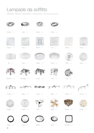 16
Ceiling lamps / Plafonniers / Deckenleuchten / Lámpara de techo / Потолочные светильники
Lampade da soffitto
Foglia 352
Swing 380 Jazz 381 Blues 382 Delta 383
Tirol 354 Norma 358 Petalo 508Shell 509
Toffee 416
Iris 417
Ring 419
Celine 421
Alpen 516
Mike 614 Cometa 616
Ocean 410
Ali 446 Dony 414
Esil 411
Oblò 412
Steno 413 Solco 423
Fanale 478 Virgo 488
Faro 492 Alfa 494Lunare 490
Baby 480
Pollicino 482 Nostalgia 486
Slem 496 Soffio 498 Snake 500
Maddi 612Lucia 610Berta 608
Lana 156
 