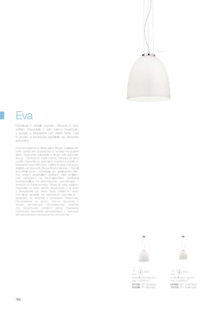 ø 400 500/1400 mm
max 1 x 60W E27
077703 SP1 Big Bianco
101095 SP1 Big Fumè
077697 SP1 Small Bianco
101101 SP1 Small Fumè
ø 330 420/1120 mm
max 1 x 60W E27
162
Chrome metal frame. Blown galss diffuser. Available with
white casted and acid-etched or smoked transparent
glass. Steel wires adjustable in length with automatic
device. / Monture en métal chromé. Diffuseur en verre
soufflé. Disponible en verre blanc chemisé et acidifié ou
transparent avec effet fumé. Câbles en acier à longueur
réglable par dispositifs bloque fil automatiques. / Gestell
aus Metall chrom. Lichtverteiler aus geblasenem Glas.
Aus weißem eingehülltem geätztem Glas erhältlich,
oder transparent. mit Rauchglas-Effekt. Stahlkabel
höheneinstellbar mit automatischen Vorrichtungen. /
Armazòn en metal cromado. Difusor en vidrio soplado.
Disponible en vidrio blancfo encamisado y al àcido
o transparente con efecto fumè. Cables en acero
con altura ajustable por dispositivos automàticos. /
Арматура из металла с хромовым покрытием.
Рассеиватель из дутого стекла. Доступна с
белым окислённым облицованным стеклом
или прозрачным сизового цвета. Снабжена
стальными тросиками регулируемых с помощью
автоматического неподвижного устройства.
Montatura in metallo cromato. Diffusore in vetro
soffiato. Disponibile in vetro bianco incamiciato
e acidato o trasparente con effetto fumè. Cavi
in acciaio a lunghezza regolabile da dispositivi
automatici.
Eva
Bianco
 