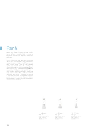 094618 SP1 D20094625 SP1 D30094632 SP1 D35
ø 300 500/1500 mm
max 1 x 60W E27
ø 200 450/1500 mm
max 1 x 60W E27
ø 350 600/1500 mm
max 1 x 60W E27
164
Renè
Chrome metal frame. White blown and etched glass
diffuser. Steel wires adjustable in length with automatic
device. / Monture en métal chromé. Diffuseur en verre
blanc soufflé et acidifié. Câbles en acier à longueur
réglable par dispositifs bloque fil automatiques. /
HalterungausMetallchrom.Lichtverteilerausgeblasenem
Glas, weiß und geätzt. Stahlkabel höhenverstellbar mit
automatischen Kabelsperrvorrichtungen. / Armazón en
metal cromado. Difusor en vidrio blanco soplado y al
ácido. Cables en acero y altura ajutable por dispositivos
sujeta-cable automáticos. / Арматура из металла
с хромовым покрытием. Рассеиватель из белого
дутого окислённого стекла. Стальные тросики
регулируемые по длине с помощью неподвижного
автоматического устройства.
Montatura in metallo cromato. Diffusore in vetro
bianco soffiato e acidato. Cavi in acciaio a
lunghezza regolabile con dispositivi ferma cavo
automatici.
 