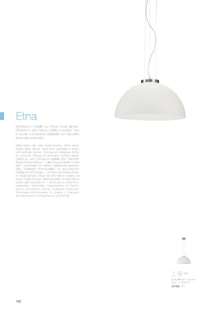 027906 SP1
ø 500 450/1100 mm
max 1 x 100W E27
168
Metal frame with satin nickel finishing. White blown
frosted glass diffuser. Steel wires adjustable in lenght
with automatic device. / Monture en métal avec finition
en nickel mat. Diffuseur en verre blanc soufflé et dépoli.
Câbles en acier à longueur réglable avec dispositifs
bloque fil automatiques. / Halterung aus Metall in nickel
satin. Lichtverteiler aus weißem geblasenem geätztem
Glas. Stahlkabel höhenverstellbar mit automatischen
Kabelsperrvorrichtungen. / Armazón de metal acabado
en níquel satinado. Difusor de vidrio blanco soplado y al
ácido. Cables de acero y largo ajustable con dispositivos
sujeta-cable automáticos. / Арматура из металла с
никелевым покрытием. Рассеиватель из белого
дутого окислённого стекла. Снабжена стальными
тросиками регулируемых по длинне с помощью
автоматического неподвижного устройства.
Montatura in metallo con finitura nickel satinato.
Diffusore in vetro bianco soffiato e acidato. Cavi
in acciaio a lunghezza regolabile con dispositivi
ferma cavo automatici.
Etna
 