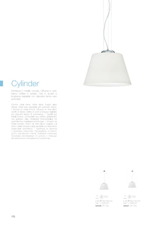 ø 405 340/1300 mm
max 1 x 100W E27
025438 SP1 D40
ø 300 300/1250 mm
max 1 x 100W E27
025421 SP1 D30
170
Chrome metal frame. White blown frosted glass
diffuser. Steel wires adjustable with automatic device.
/ Monture en métal chromé. Diffuseur en verre blanc
soufflé et dépoli. Câbles en acier à longueur réglables
par dispositif bloque fil automatique. / Gestell aus
Metall chrome. Lichtverteiler aus weißem geblasenem
und geätztem Glas. Stahlkabel höhenverstellbar mit
automatischen Kabelsperrvorrichtungen. / Armazón de
metal cromado. Difusor de vidrio blanco soplado y al
ácido. Cables de acero y largo ajustable con dispositivos
sujeta-cable automáticos. / Арматура из металла
с хромовым покрытием. Рассеиватель из белого
дутого окислённого стекла. Снабжена стальными
тросиками регулируемых по длинне с помощью
автоматического неподвижного устройства.
Montatura in metallo cromato. Diffusore in vetro
bianco soffiato e acidato. Cavi in acciaio a
lunghezza regolabile con dispositivi ferma cavo
automatici.
Cylinder
 