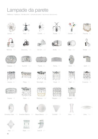 18
Wall lamps / Appliques / Wandleuchten / Lámpara de pared / Настенные светильники
Lampade da parete
Lemon 34
Aurora 66 Moonlight 84
Minimal 108
Royal 86 Rain 88
Calypso 96
Evasione 98
Audi 60 102 Pashà 68 Roma 70 Orion 76
Plaza 78
Spirit 80
Nodi 36 Corallo 40
Quasar 44 Neve 46
Elysee 54 Garden 60 Pavone 62
Discovery 124 Cin Cin 188
Rainbow 238 Niagara 242 Elegant 248
Mapa Bianco 184Smarties Bianco 180 Cocktail 136
Anello 142
Elica 152 Lena 154Smarties Clear 134
Tender 404
Nap 422 Triplo 426 Audi B 427
Qua 484
 