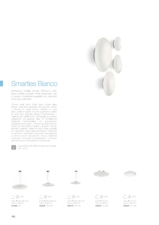 ø 500 140 mm
max 3 x 60W E27
032030 PL3 D50
ø 600 180 mm
max 3 x 60W E27
032023 PL3 D60
ø 500 240/1060 mm
max 3 x 60W E27
032009 SP3 D50
ø 425 240/1060 mm
max 3 x 60W E27
032016 SP3 D40
ø 600 240/1060 mm
max 5 x 60W E27
031996 SP5
180
Chrome metal frame. White blown frosted glass
diffuser. Steel wires adjustable with automatic device.
/ Monture en métal chromé. Diffuseur en verre
blanc soufflé et dépoli. Pour les suspensions câbles
en acier avec dispositifs bloque fil automatiques. /
Halterung aus Metall chrom. Lichtverteiler aus weißem
geblasenem und geätztem Glas. Für Pendelleuchte
Stahlkabel höhenverstellbar mit automatischen
Kabelsperrvorrichtungen. / Armazón de metal cromado.
Difusor de vidrio blanco soplado y al ácido. Para las
lámparas colgantes, cables de acero y largo ajustable
con dispositivos sujeta-cable automáticos. / Арматура
из металла с хромовым покрытием. Рассеиватель
из белого дутого окислённого стекла. Снабжена
стальными тросиками регулируемые с помощью
автоматического неподвижного устройства.
Montatura in metallo cromato. Diffusore in vetro
bianco soffiato e acidato. Per le sospensioni, cavi
in acciaio a lunghezza regolabile con dispositivi
ferma cavo automatici.
Smarties Bianco
Lampadine G9 28W incluse nei modelli:
AP1 e TL1.
 