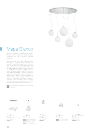 max 1 x 60W E27
032122 SP1 D50 ø 500 mm
032139 SP1 D40 ø 400 mm
009087 SP1 D30 ø 300 mm
009148 SP1 D20 ø 200 mm
059839 PL1
ø 400 425 mm
max 1 x 60W E27 059822 AP1 D30 ø 300 mm
059815 AP1 D20 ø 200 mm
max 1 x 60W E27
059808 AP1 D15
ø 150 170 mm
max 1 x 40W G9
043562 SP5
1050 350/1100 540 mm
max 5 x 60W E27
184
Metal frame finished in satin nickel. White blown etched
glass diffuser. Suspension lamps with steel wires
adjustable in length with automatic device. / Monture en
métal finie en nickel mat. Diffuseur sphérique en verre
blanc soufflé et acidifié. Suspensions avec câble en acier
à longueur réglable par dispositif automatique. / Halterung
aus Metall in Nickel geschliffen. Kugellichtverteiler aus
weißem geblasenem geätztem Glas. Für Pendelleuchte
Stahlkabel höhenverstellbar. / Armazón de metal con
acabado en níquel satinado. Difusor de bola de vidrio
blanco soplado y al ácido. Lámparas colgantes con
cables de acero y largo ajustable. / Арматура из
металла с никелевым покрытием. Рассеиватель
из белого дутого окислённого стекла. Снабжена
стальными тросиками регулируемых с помощью
автоматического неподвижного устройства.
Montatura in metallo con finitura nickel satinato.
Diffusore a sfera in vetro bianco soffiato e acidato.
Sospensioni con cavi in acciaio a lunghezza
regolabile.
Lampadine G9 28W incluse nel modello
AP1 D15.
Mapa Bianco
 