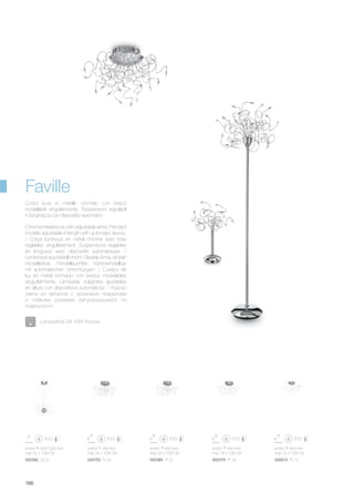 ø 650 450 mm
max 12 x 10W G4
002613 PL12
ø 640 550/1000 mm
max 22 x 10W G4
002392 GL22
ø 650 450 mm
max 22 x 10W G4
ø 650 450 mm
max 24 x 10W G4
002385 PL22024752 PL24
ø 650 450 mm
max 18 x 10W G4
002378 PL18
186
Chrome metal body with adjustable arms. Pendant
models adjustable in length with automatic device.
/ Corps lumineux en métal chromé avec bras
réglables singulièrement. Suspensions réglables
en longueur avec dispositifs automatiques. /
LichtkörperausMetallchrom.FlexibleArme,einzeln
modellierbar. Pendelleuchten höheneinstellbar
mit automatischen Vorrichtungen. / Cuerpo de
luz en metal cromado con brazos modelables
singurlarmente. Làmparas colgantes ajustables
en altura con dispositivos automàticos. / Корпус
света из металла с хромовым покрытием
и гибкими рожками регулируюшиеся по
отдельности.
Corpo luce in metallo cromato con bracci
modellabili singolarmente. Sospensioni regolabili
in lunghezza con dispositivi automatici.
Faville
Lampadine G4 10W incluse.
 