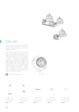 ø 500 330/1050 mm
max 11 x 20W G4
060224 SP11
ø 375 330/1050 mm
max 7 x 20W G4
060231 SP7
130 120 180 mm
max 1 x 20W G4
290 120 180 mm
max 2 x 20W G4
520 120 180 mm
max 3 x 20W G4
094694 AP1094700 AP2094748 AP3
188
Chrome metal rose and frame. Blown clear glass
diffusers with aluminium floss decoration inside.
Pendant models supplied with adjustable cables. /
Pavillon et monture en métal chromé. Diffuseurs en
verre soufflé transparent avec décoration à l'intérieur
en fil d'aluminium. Suspensions avec câbles réglables
en longueur. / Deckenrose und Halterung aus
Metall chrom. Lichtverteiler aus transparentem Glas
geblasen. Innendekor aus Alufäden. Pendelleuchten mit
höheneinstellbaren Kabeln. / Floròn y armazòn en metal
cromado. Difusor en vidrio soplato transparente con
decoraciones internas en hilo de aluminio. Làmparas
colgantes con cables ajustables en altura. / Потолочная
чаша и арматура из металла с хромовым
покрытием. Рассеиватели из дутого прозрачного
стекла с декорациями в виде алюминевых нитей.
Подвесы регулируются по длинне.
Rosone e montatura in metallo cromato. Diffusori
in vetro soffiato trasparente con decorazione
interna in filo d'alluminio. Sospensioni con cavi
regolabili in lunghezza.
Lampadine G4 20W incluse.
Cin cin
 