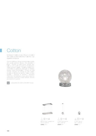 ø 160 230/1200 mm
max 1 x 40W G9
034676 SP1
ø 160 190 mm
max 1 x 40W G9
034683 TL1
720 230/1150 250 mm
max 12 x 20W G4
034652 SP12
190
Chrome metal frame. Diffusers with blown glass bubbles
with spooled aluminium filament. Wire adjustable in
length. / Monture en métal chromé. Diffuseur avec
bulles en verre soufflé recouvertes en fil d’aluminium.
Câbles à longueur réglable. / Gestell aus Metall chrom.
Lichtverteiler mit geblasenen Glaskugeln mit Alufäden
bezogen. Kabel höhenverstellbar. / Armazón de metal
cromado. Difusores con burbujas de vidrio soplado
envueltas en filamentos de aluminio. Cables con largo
ajustable. / Арматура из металла с хромовым
покрытием. Рассеиватель в виде шаров покрытых
алюминевой проволкой в виде пружины. Тросики
регулируются по длинне.
Montatura in metallo cromato. Diffusori con bolle di
vetro soffiato avvolte da filamento in alluminio. Cavi
regolabili in lunghezza.
Lampadine G4 20W e G9 28W incluse.
Cotton
 