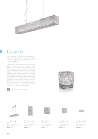 780 780 120 mm
max 12 x 40W G9
031651 PL12
500 500 120 mm
max 8 x 40W G9
031668 PL8
1000 500 100 mm
max 11 x 40W G9
036045 PL11
1010 200/1000 135 mm
max 6 x 40W G9
062501 SP6
120 290 140 mm
max 2 x 40W G9
031675 AP2
192
Chrome metal square-shaped base and lamp holders.
Cubic body with 2,5 mm thick wide mesh net-like
aluminium faces. / Base carrée et douilles en métal
chromé. Corps lumineux carré cubique avec façade de
réseau à maille large avec épaisseur de 2,5 mm en fusion
d’aluminium. / Viereckiger Fuß und Leuchtmittelhalter
aus Metall chrom. Lichtkörper kubisch mit Fassaden
aus Breitmaschennetz Stärke 2,5 mm aus Aluguß. /
Base cuadrada y elementos porta-lámparas de metal
cromado. Elemento de iluminación cúbico con fachadas
reticuladas con red ancha con grosor de 2,5 mm de
aluminio fundido. / Квадратная основа, элементы
патронов из металла с хромовым покрытием.
Корпус кубический с решетчастыми стенками
толщиной в 2,5 мм из литого алюминия.
Base quadrata ed elementi porta lampade in
metallo cromato. Corpo luce cubico con facciate
di reticolo a maglia larga con spessore di 2,5 mm
in fusione d’alluminio.
Lampadine G9 28W incluse.
Quadro
 