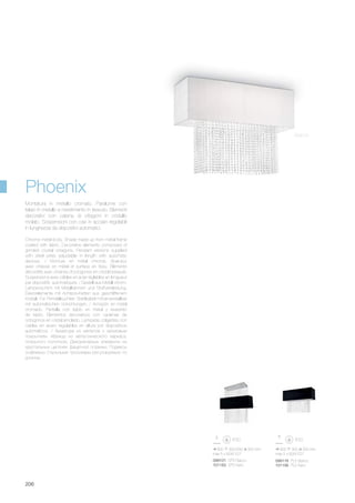 099101 SP5 Bianco
101163 SP5 Nero
099118 PL5 Bianco
101156 PL5 Nero
800 300/930 300 mm
max 5 x 60W E27
900 300 300 mm
max 5 x 60W E27
206
Phoenix
Bianco
Chrome metal body. Shade made up from metal frame
coated with fabric. Decorative elements composed of
grinded crystal octagons. Pendant versions supplied
with steel wires adjustable in length with automatic
devices. / Monture en métal chromé. Abat-jour
avec châssis en métal et surface en tissu. Éléments
décoratifs avec chaines d’octogones en cristal biseauté.
Suspensions avec câbles en acier réglables en longueur
par dispositifs automatiques. / Gestell aus Metall chrom.
Lampenschirm mit Metallrahmen und Stoffverkleidung.
Dekorelemente mit Achteck-Ketten aus geschliffenem
Kristall. Für Pendelleuchten Stahlkabel höhenverstellbar
mit automatischen Vorrichtungen. / Armazòn en metal
cromado. Pantalla con tejido en metal y revestido
de tejido. Elementos decorativos con cadenas de
octogonos en cristal amolado. Lamparas colgantes con
cables en acero regulables en altura por dispositivos
automàticos. / Арматура из металла с хромовым
покрытием. Абажур из металлического каркаса,
покрытого полотном. Декоративные элементы из
хрустальных цепочек фацетной огранки. Подвесы
снабжены стальными тросиками регулируемые по
длинне.
Montatura in metallo cromato. Paralume con
telaio in metallo e rivestimento in tessuto. Elementi
decorativi con catene di ottagoni in cristallo
molato. Sospensioni con cavi in acciaio regolabili
in lunghezza da dispositivi automatici.
 