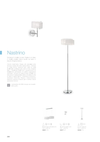 088631 SP4
760 300/1050 200 mm
max 4 x 40W G9
092577 AP1
190 270 210 mm
max 1 x 40W G9
092560 PT2
ø 410 1560 mm
max 2 x 40W E14
208
Nastrino
Lampadine G9 28W incluse nei modelli:
SP4 e AP1.
Chrome metal frame. Shades with enamelled white
structure covered with white organza ribbon. / Monture
en métal chromé. Abat-jours avec cadre en métal
émaillé blanc envéloppé avec ruban en tissu d'organdi
blanc. / Gestell aus Metall chrom. Lampenschirme mit
Metallrahmen weiß lackiert, mit weißem Organzaband
überzogen. / Armazòn en metal cromado. Pantallas con
estructura en metal esmaltado blanco envuelta por cinta
en tejido e organdì blanco. / Арматура из металла с
хромовым покрытием. Абажур с металлическим
каркасом окрашен в белый цвет и обтянут белой
органзовой лентой.
Montatura in metallo cromato. Paralumi con telaio
in metallo smaltato bianco avvolto da nastro in
tessuto d'organza bianco.
 