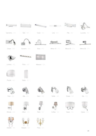 21
Violette 266 Sospiro 320 Flora 324
Coffee 338Hilton 218 Opera 220Paris 222
Missouri 226
Woody 228 Swan 232
Lucciola 462Camerino 449 Velo 450 Cube 452 Line 454 Pila 463
Lumina 455 Privè 456
Orson 468 Dynamo 469 Bow 470 Mirror 10 472 Mirror 20 474 Mirror 50 476
Puzzle 442 Dado 451
Faro 492 Alfa 494 Slem 496 Soffio 498 Snake 500 Elis 502
 