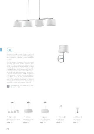 ø 600 250/1100 mm
max 6 x 60W E27
016535 SP6 043531 SP4
ø 500 250/1100 mm
max 4 x 60W E27
000596 SB4
930 300/1200 180 mm
max 4 x 40W G9
000589 AP1 016559 TL1
ø 180 280 mm
max 1 x 40W G9
ø 180 340 mm
max 1 x 40W G9
210
Isa
Lampadine G9 28W incluse nei modelli:
SB4, AP1 e TL1.
Chrome metal frame. Transparent PVC foil shade covered
with white light ribbons. Frosted transparent glass
diffuser. / Monture en métal chromé. Abat-jours en lame
de PVC transparente, entouré par rubans en tissu léger
de couleur blanc. Diffuseur en verre transparent sablé.
/ Gestell aus Metall chrom. Lampenschirme aus PVC-
Folie transparent, mit leichtem weißem Stoff überzogen.
Lichtverteiler aus Glas transparent und sandgestrahlt.
/ Armazòn en metal cromado. Pantalla en làmina de
PVC transparente envuelto en cintas de tejido ligero de
color blanco. Difusor en vidrio transparente arenado.
/ Арматура з металла с хромовым покрытием.
Абажуры из прозрачного материала ПВХ обтянуты
лентами лёгкого полотна белого. Рассеиватель из
прозрачного стекла пескоструйной обработки.
Montatura in metallo cromato. Paralumi in lamina di
pvc trasparente avvolto da nastri in tessuto leggero
di colore bianco. Diffusore in vetro trasparente
sabbiato.
 