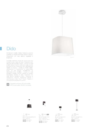 087726 AP2 Bianco
087733 AP2 Nero
180 400 215 mm
max 1 x 40W E14 +
max 1 x 1W LED / 45 Lm
082332 PT1 Bianco
082356 PT1 Nero
082349 SP1 Bianco
082363 SP1 Nero
082301 TL1 Bianco
082318 TL1 Nero
375 1575 375 mm
max 1 x 60W E27
400 420/1500 400 mm
max 1 x 60W E27
180 470 180 mm
max 1 x 60W E27
212
Enamelled metal frame. Shade with square section and
rounded corners coated with fabric. Suspensions with
electrical cable adjustible in length. / Monture en métal
émaillé. Abat-jour à section carrée avec angles arrondis
recouverts en tissu. Suspensions avec câble éléctrique
réglable en longueur. / Gestell aus Metall emailliert.
Lampenschirm in Viereckschnitt mit abgerundeten
Ecken, mit Stoff bezogen. Pendelleuchten mit
Elektrokabel höhen einstellbar. / Armazón en metal
esmaltado. Pantalla a sección cuadrada con ángulos
redondeados revestido en tejido. Suspensión con
cable eléctrico ajustable en altura. / Арматура из
окрашенного металла. Квадратный абажур с
округленными углами обшит тканью. Подвесы с
эл.шнуром регулируемым по длинне.
Montatura in metallo smaltato. Paralume a sezione
quadrata con angoli arrotondati rivestito in tessuto.
Sospensioni con cavo elettrico regolabile in
lunghezza. Bianco
Dido
Sorgente luminosa LED nel modello
AP2 a luce calda, 30.000 h di durata.
 