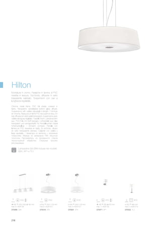 ø 600 250/1100 mm
max 6 x 60W E27
075518 SP6 075501 SP4 075471 AP1 075532 TL2
ø 500 240/1100 mm
max 4 x 60W E27
180 260 220 mm
max 1 x 40W G9
ø 300 490 mm
max 2 x 40W E14
075495 SB4
930 220/1000 180 mm
max 4 x 40W G9
218
Chrome metal frame. PVC foil shade covered in
fabric. Transparent, sandblasted bottom glass diffuser.
Suspensions with cables adjustable in length. / Monture
en chrome. Abat-jours en lame PVC recouvert en tissu. En
bas diffuseur en verre sablé transparent. Suspensions avec
câbles à longueur réglable. / Gestell Chrom. Lampenschirm
aus PVC-Folie mit Stoff bezogen. Lichtverteiler aus Glas
transparent und sandgestrahlt. Für Pendelleuchten Kabel
höhenverstellbar. / Armazòn cromado. Pantalla con
làmina en PVC revestida en tejido. En el fondo, difusor
en vidrio transparente arenado. Colgante con cables y
largo ajustable. / Арматура из металла с хромовым
покрытием. Абажур из материала ПВХ обшитый
полотном. Рассеиватель из прозрачного стекла
пескоструйной обработки. Стальные тросики
регулируемые.
Montatura in cromo. Paralume in lamina di PVC
rivestita in tessuto. Sul fondo, diffusore in vetro
trasparente sabbiato. Sospensioni con cavi a
lunghezza regolabile.
Hilton
Lampadine G9 28W incluse nei modelli:
SB4, AP1 e TL1.
 