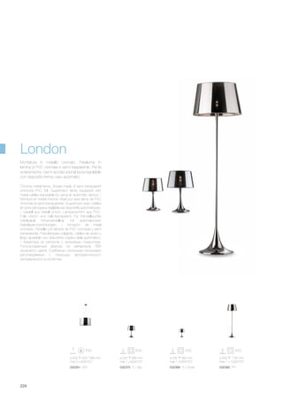 ø 500 420/1380 mm
max 5 x 60W E27
032351 SP5
ø 500 1740 mm
max 1 x 100W E27
032382 PT1
ø 235 365 mm
max 1 x 60W E27
032368 TL1 Small
ø 320 485 mm
max 1 x 60W E27
032375 TL1 Big
224
Chrome metal frame. Shade made of semi transparent
chromed PVC foil. Suspension lamp equipped with
metal cables adjustable by using an automatic device. /
Monture en métal chromé. Abat jour avec lame de PVC
chromée et semi-transparente. Suspension avec câbles
en acier à longueur réglable par dispositifs automatiques.
/ Gestell aus Metall chrom. Lampenschirm aus PVC-
Folie chrom und halb-transparent. Für Pendelleuchte
Stahlkabel höhenverstellbar mit automatischen
Kabelsperrvorrichtungen. / Armazón de metal
cromado. Pantalla con lámina de PVC cromada y semi
transparente. Para lámpara colgante, cables de acero y
largo ajustable con dispositivo sujeta-cable automático.
/ Арматура из металла с хромовым покрытием.
Полупрозрачный абажур из материала ПВХ
хромового цвета. Снабжена стальными тросиками
регулируеммых с помощью автоматического
неподвижного устройства.
Montatura in metallo cromato. Paralume in
lamina di PVC cromata e semi trasparente. Per la
sospensione, cavi in acciaio a lunghezza regolabile
con dispositivi ferma cavo automatici.
London
 